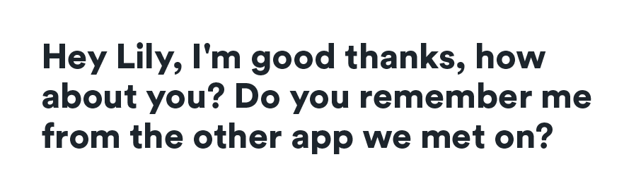 Hey Lily, I'm good thanks, how about you? Do you remember me from the other app we met on?
